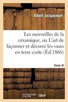 Les Merveilles de la C?ramique. Tome III. Occident. Temps Modernes : , Ou l'Art de Fa?onner Et D?corer Les Vases En Terre Cuite, Fa?ence, Gr?s Et Porcelaine...