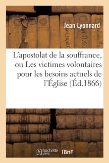 L'Apostolat de la Souffrance, Ou Les Victimes Volontaires Pour Les Besoins Actuels de l'?glise : Et Des Nations, Surtout Des Nations Catholiques de l'Europe