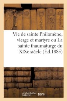 Vie de Sainte Philomene, Vierge Et Martyre Ou La Sainte Thaumaturge Du Xixe Siecle