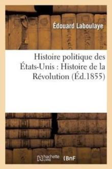 Histoire Politique Des ?tats-Unis: Depuis Les Premiers Essais de Colonisation Jusqu'? l'Adoption : de la Constitution F?d?rale, 1620-1789. Histoire de la R?volution