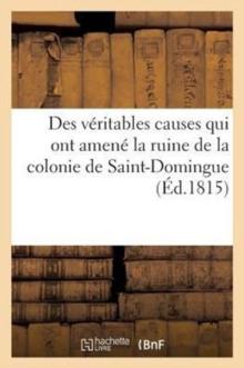 Des Veritables Causes Qui Ont Amene La Ruine de la Colonie de Saint-Domingue, Des Moyens Certains : D'En Reprendre Possession Et d'y Vivre Paisiblement A l'Abri de Nouveaux Troubles Politiques