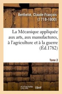 La M?canique appliqu?e aux arts, aux manufactures, ? l'agriculture et ? la guerre. Tome 2