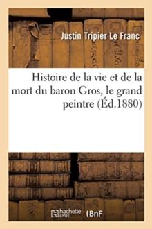 Histoire de la Vie Et de la Mort Du Baron Gros, Le Grand Peintre : R?dig?e Sur de Nouveaux Documents Et d'Apr?s Des Souvenirs In?dits