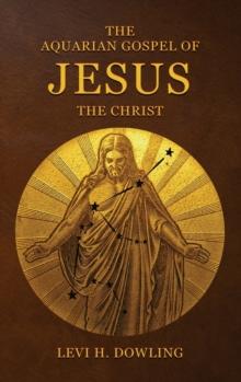 The Aquarian Gospel of Jesus the Christ : The Philosophic And Practical Basis Of The Religion Of The Aquarian Age Of The World And Of The Church Universal