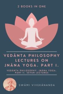 Vedanta Philosophy: Lectures on Jnana Yoga. Part I.: Vedanta Philosophy : Jnana Yoga. Part II. Seven Lectures. (2 Books in One)