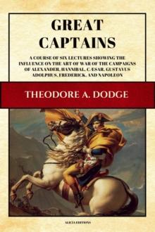 Great Captains : A course of six lectures showing the influence on the art of war of the campaigns of Alexander, Hannibal, Caesar, Gustavus Adolphus, Frederick, and Napoleon (Illustrated)