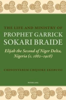 The Life and Ministry of Prophet Garrick Sokari Braide : Elijah the Second of Niger Delta, Nigeria (c. 1882-1918)