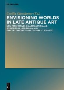 Envisioning Worlds in Late Antique Art : New Perspectives on Abstraction and Symbolism in Late-Roman and Early-Byzantine Visual Culture (c. 300-600)