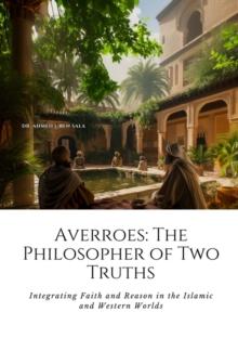 Averroes: The Philosopher of Two Truths : Integrating Faith and Reason in the Islamic and Western Worlds