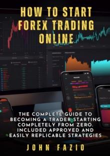 How to Start Forex Trading Online : The Complete Guide to Becoming a Trader Starting Completely from Zero. Included Approved and Easily Replicable Strategies