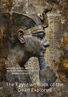 The Egyptian Book of the Dead Explored : Rituals, Myths, and the Path to Immortality in Ancient Egypt