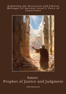 Amos: Prophet of Justice and Judgment : Exploring the Historical and Ethical Messages of Ancient Israel's Voice of Conscience