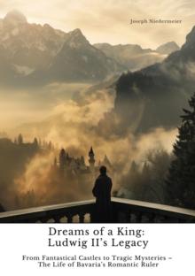 Dreams of a King:  Ludwig II's Legacy : From Fantastical Castles to Tragic Mysteries -  The Life of Bavaria's Romantic Ruler