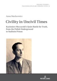 Civility in Uncivil Times : Kazimierz Moczarski's Quiet Battle for Truth, from the Polish Underground to Stalinist Prison