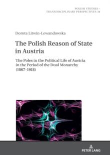 The Polish Reason of State in Austria : The Poles in the Political Life of Austria in the Period of the Dual Monarchy (1867-1918)