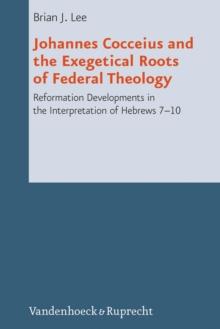 Johannes Cocceius and the Exegetical Roots of Federal Theology : Reformation Developments in the Interpretation of Hebrews 7-10