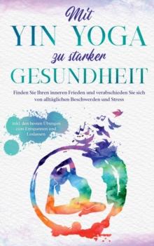 Mit Yin Yoga zu starker Gesundheit : Finden Sie Ihren inneren Frieden und verabschieden Sie sich von alltaglichen Beschwerden und Stress - inkl. den besten UEbungen zum Entspannen und Loslassen