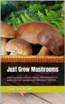 Just Grow Mushrooms : Guide to growing mushrooms at home, in the basement or in garden. Mushroom gardening and cultivation for beginners.