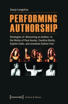 Performing Authorship : Strategies of Becoming an Author in the Works of Paul Auster, Candice Breitz, Sophie Calle, and Jonathan Safran Foer