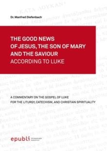 THE GOOD NEWS OF JESUS, THE SON OF MARY AND THE SAVIOUR ACCORDING TO LUKE : A Commentary on the Gospel of Luke for the Liturgy, Catechism and Christian Spirituality