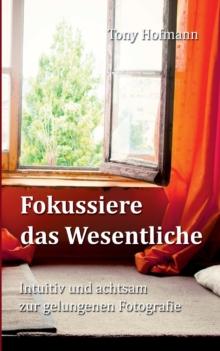 Fokussiere das Wesentliche : Intuitiv und achtsam zur gelungenen Fotografie