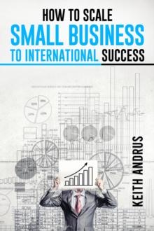 HOW TO SCALE SMALL BUSINESS TO INTERNATIONAL SUCCESS : Maximizing Growth and Global Impact through Strategic Planning and Adaptation (2023 Guide for Beginners)