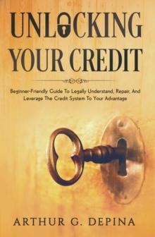 Unlocking Your Credit : Beginner-Friendly Guide To Legally Understand, Repair, And Leverage The Credit System To Your Advantage