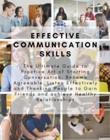 Effective Communication skills : The Ultimate Guide to Practice Art of Starting Conversation, Become Agreeable, Listen Effectively and Thanking People to Gain Friends and achieve Healthy Relationships