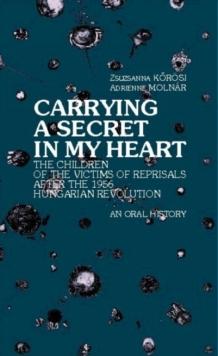 Carrying a Secret in My Heart : Children of the Victims of the Reprisals after the Hungarian Revolution in 1956 - An Oral History