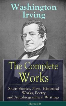 The Complete Works of Washington Irving: Short Stories, Plays, Historical Works, Poetry and Autobiographical Writings (Illustrated) : The Entire Opus of the Prolific American Writer, Biographer and Hi