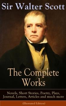 The Complete Works of Sir Walter Scott: Novels, Short Stories, Poetry, Plays, Journal, Letters, Articles and much more (Illustrated Edition) : The Entire Opus of the Prolific Scottish Historical Novel