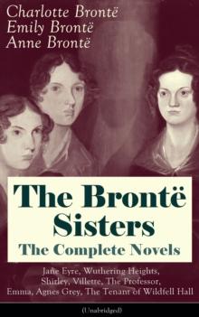 The Bronte Sisters - The Complete Novels: Jane Eyre, Wuthering Heights, Shirley, Villette, The Professor, Emma, Agnes Grey, The Tenant of Wildfell Hall (Unabridged): The Beloved Classics of English Vi