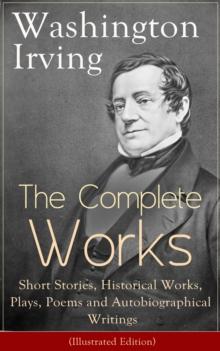 The Complete Works of Washington Irving: Short Stories, Historical Works, Plays, Poems and Autobiographical Writings (Illustrated Edition) : The Entire Opus of the Prolific American Writer, Biographer