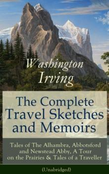 The Complete Travel Sketches and Memoirs of Washington Irving : Tales of The Alhambra, Abbotsford and Newstead Abby, A Tour on the Prairies & Tales of a Traveller (Unabridged) - Autobiographical Writi