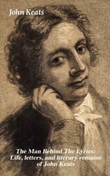 The Man Behind The Lyrics: Life, letters, and literary remains of John Keats : Complete Letters and Two Extensive Biographies of one of the most beloved English Romantic poets