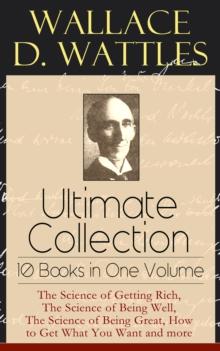 Wallace D. Wattles Ultimate Collection - 10 Books in One Volume : The Science of Getting Rich, The Science of Being Well, The Science of Being Great, How to Get What You Want and more