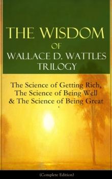 The Wisdom of Wallace D. Wattles Trilogy: The Science of Getting Rich, The Science of Being Well & The Science of Being Great (Complete Edition) : From one of the New Thought pioneers, author of How t