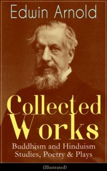 Collected Works of Edwin Arnold: Buddhism and Hinduism Studies, Poetry & Plays (Illustrated) : The Essence of Buddhism, Light of the World, The Light of Asia, The Song Celestial, Indian Poetry, Hindu