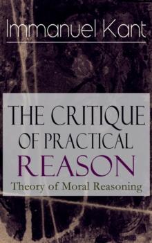 The Critique of Practical Reason: Theory of Moral Reasoning : From the Author of Critique of Pure Reason, Critique of Judgment, Dreams of a Spirit-Seer, Perpetual Peace & Fundamental Principles of the