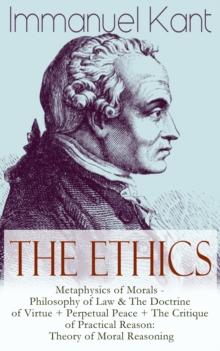 The Ethics of Immanuel Kant : Metaphysics of Morals - Philosophy of Law & The Doctrine of Virtue + Perpetual Peace + The Critique of Practical Reason: Theory of Moral Reasoning