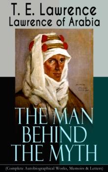 Lawrence of Arabia: The Man Behind the Myth (Complete Autobiographical Works, Memoirs & Letters) : Seven Pillars of Wisdom (Memoirs of the Arab Revolt) + The Evolution of a Revolt + The Mint (Memoirs