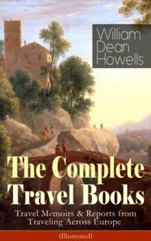 The Complete Travel Books of William Dean Howells (Illustrated) : Travel Memoirs & Reports from Traveling Across Europe - Venetian Life, Italian Journeys, Roman Holidays and Others, Suburban Sketches,