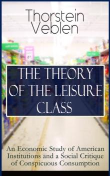 THE THEORY OF THE LEISURE CLASS: An Economic Study of American Institutions and a Social Critique of Conspicuous Consumption : Development of Institutions That Shape Society and Influence the Liveliho