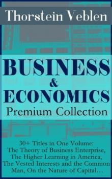 BUSINESS & ECONOMICS Premium Collection: 30+ Titles in One Volume: The Theory of Business Enterprise, The Higher Learning in America, The Vested Interests and the Common Man, On the Nature of Capital.