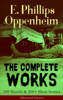 The Complete Works of E. Phillips Oppenheim: 109 Novels & 200+ Short Stories (Illustrated Edition) : Complete Spy Novels, Murder Mysteries & Thriller Classics In One Volume: Great Impersonation, Murde