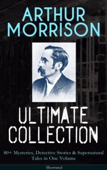 ARTHUR MORRISON Ultimate Collection: 80+ Mysteries, Detective Stories & Supernatural Tales : Illustrated Edition: Adventures of Martin Hewitt, The Red Triangle, A Child of the Jago...