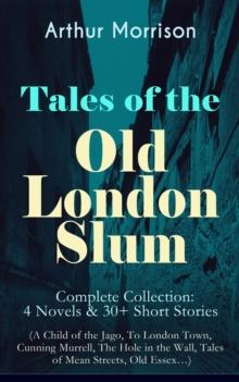 Tales of the Old London Slum - Complete Collection: 4 Novels & 30+ Short Stories (A Child of the Jago, To London Town, Cunning Murrell, The Hole in the Wall, Tales of Mean Streets, Old Essex...)