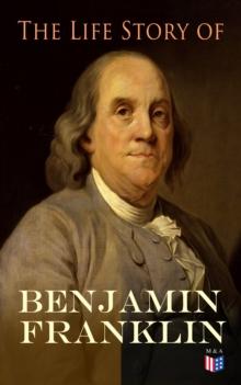 The Life Story of Benjamin Franklin : Autobiography - Ancestry & Early Life, Beginning Business in Philadelphia, First Public Service & Duties, Franklin's Defense of the Frontier & Scientific Experime