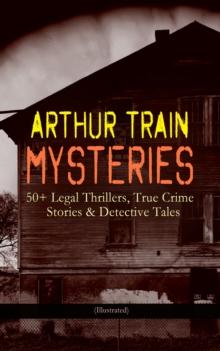 ARTHUR TRAIN MYSTERIES: 50+ Legal Thrillers, True Crime Stories & Detective Tales (Illustrated) : Tutt and Mr. Tutt, By Advice of Counsel, Old Man Tutt, True Stories of Crime, The Confessions of Artem