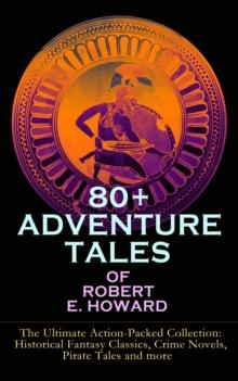 80+ ADVENTURE TALES OF ROBERT E. HOWARD - The Ultimate Action-Packed Collection : Historical Fantasy Classics, Crime Novels, Pirate Tales and more - Sword & Sorcery Fiction Including Complete Conan th